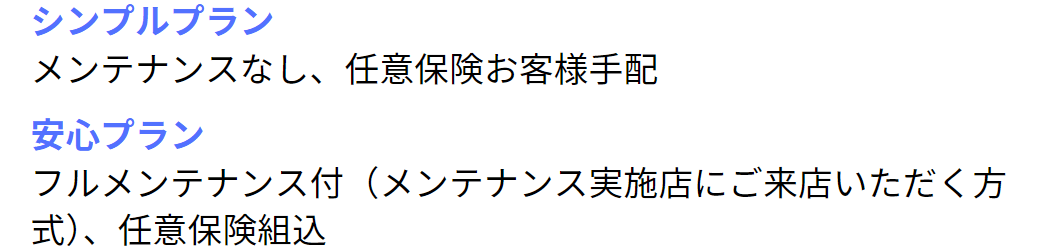 シンプルプラン：メンテナンスなし、任意保険お客様手配 。安心プラン：フルメンテナンス付（メンテナンス実施店にご来店いただく方式）、任意保険組込。
